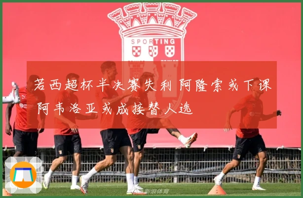 若西超杯半决赛失利 阿隆索或下课 阿韦洛亚或成接替人选