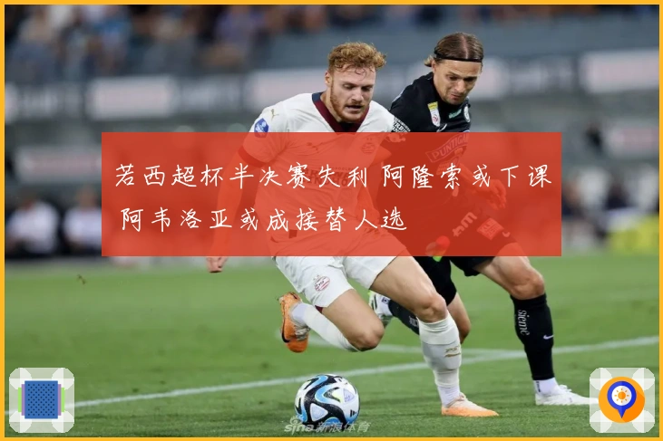 若西超杯半决赛失利 阿隆索或下课 阿韦洛亚或成接替人选