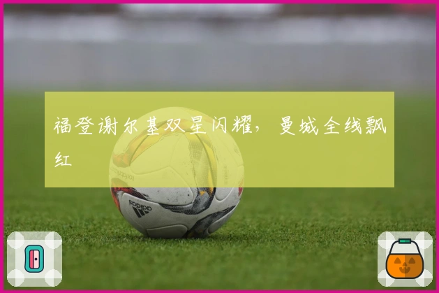 福登谢尔基双星闪耀，曼城全线飘红