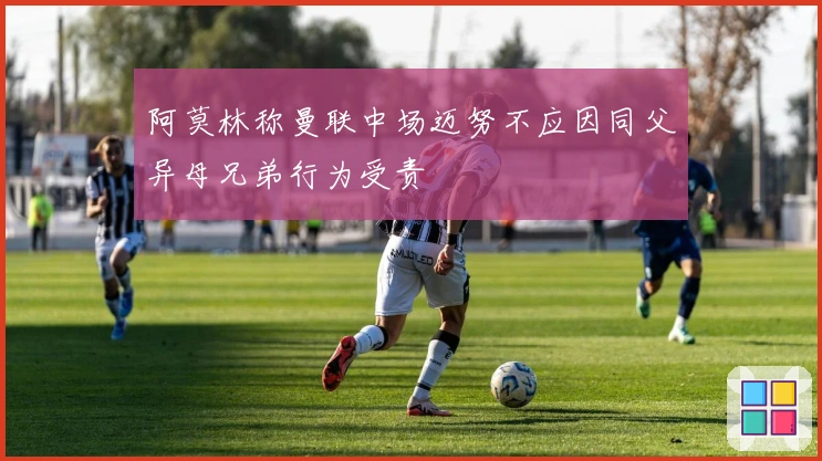 阿莫林称曼联中场迈努不应因同父异母兄弟行为受责