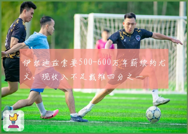伊尔迪兹索要500-600万年薪续约尤文，现收入不足戴维四分之一