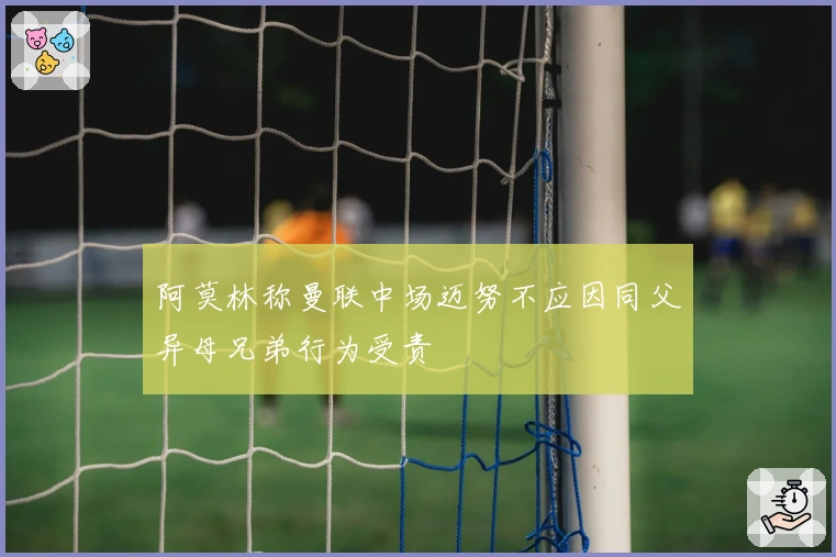 阿莫林称曼联中场迈努不应因同父异母兄弟行为受责